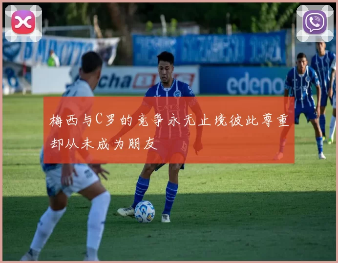 梅西与C罗的竞争永无止境彼此尊重却从未成为朋友