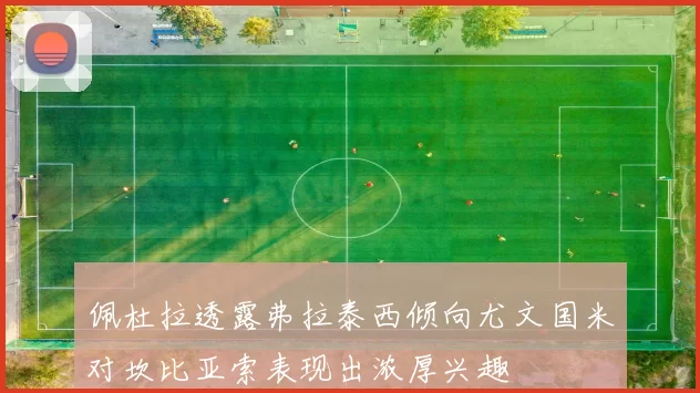 佩杜拉透露弗拉泰西倾向尤文国米对坎比亚索表现出浓厚兴趣