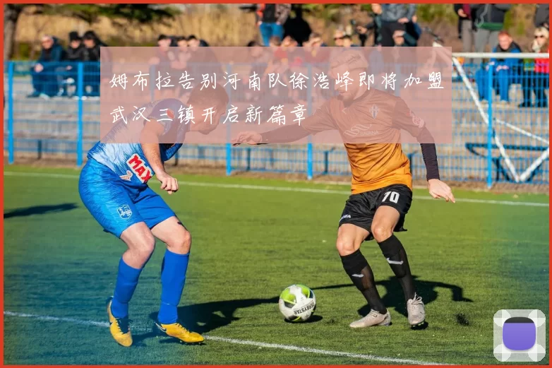 姆布拉告别河南队徐浩峰即将加盟武汉三镇开启新篇章