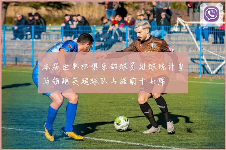 本届世界杯俱乐部球员进球统计皇马领跑英超球队占据前十七席