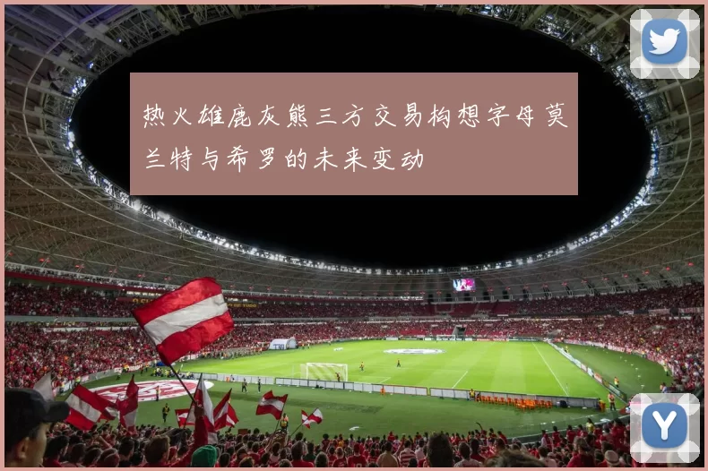 热火雄鹿灰熊三方交易构想字母莫兰特与希罗的未来变动